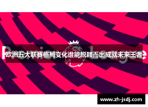 欧洲五大联赛格局变化谁能脱颖而出成就未来王者