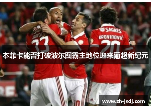 本菲卡能否打破波尔图霸主地位迎来葡超新纪元