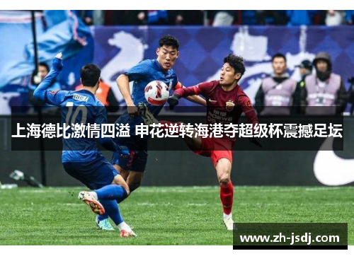 上海德比激情四溢 申花逆转海港夺超级杯震撼足坛