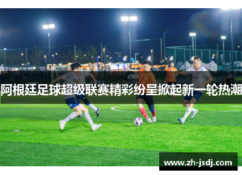 阿根廷足球超级联赛精彩纷呈掀起新一轮热潮