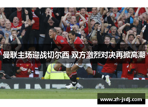 曼联主场迎战切尔西 双方激烈对决再掀高潮